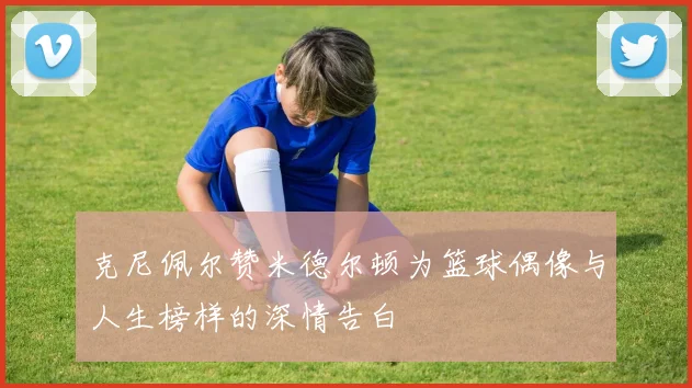 克尼佩尔赞米德尔顿为篮球偶像与人生榜样的深情告白