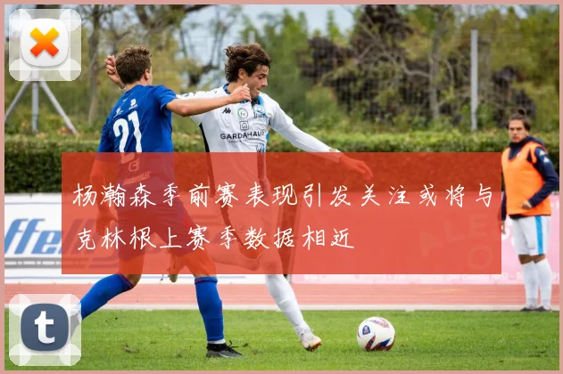 杨瀚森季前赛表现引发关注或将与克林根上赛季数据相近