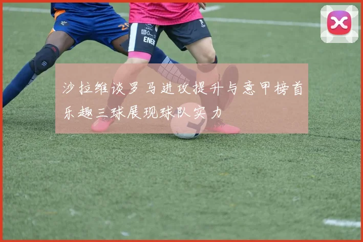 沙拉维谈罗马进攻提升与意甲榜首乐趣三球展现球队实力