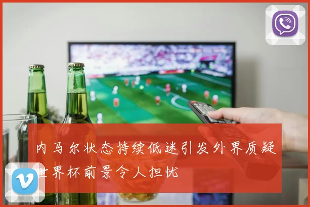 内马尔状态持续低迷引发外界质疑世界杯前景令人担忧