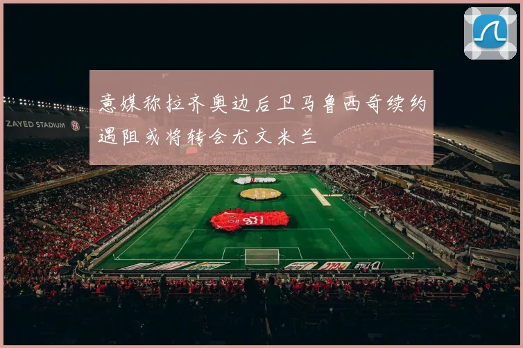 意媒称拉齐奥边后卫马鲁西奇续约遇阻或将转会尤文米兰