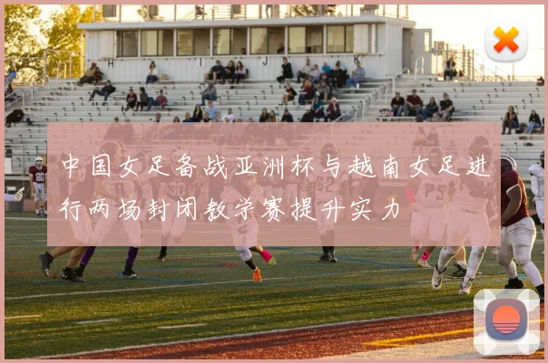 中国女足备战亚洲杯与越南女足进行两场封闭教学赛提升实力