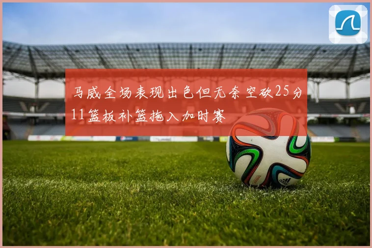 马威全场表现出色但无奈空砍25分11篮板补篮拖入加时赛
