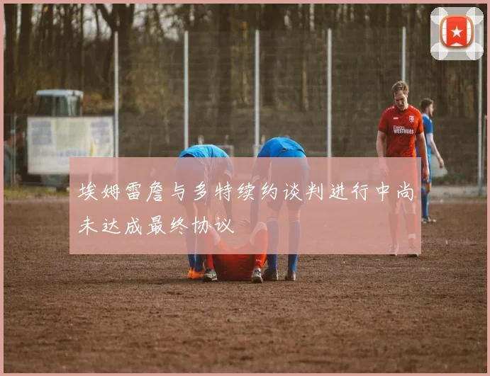 埃姆雷詹与多特续约谈判进行中尚未达成最终协议