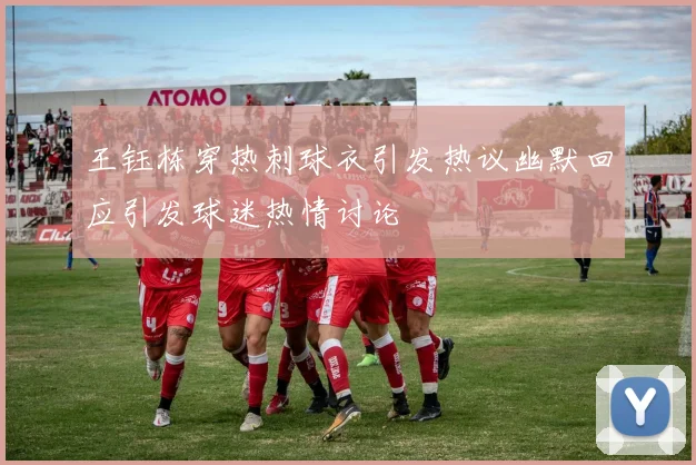 王钰栋穿热刺球衣引发热议幽默回应引发球迷热情讨论