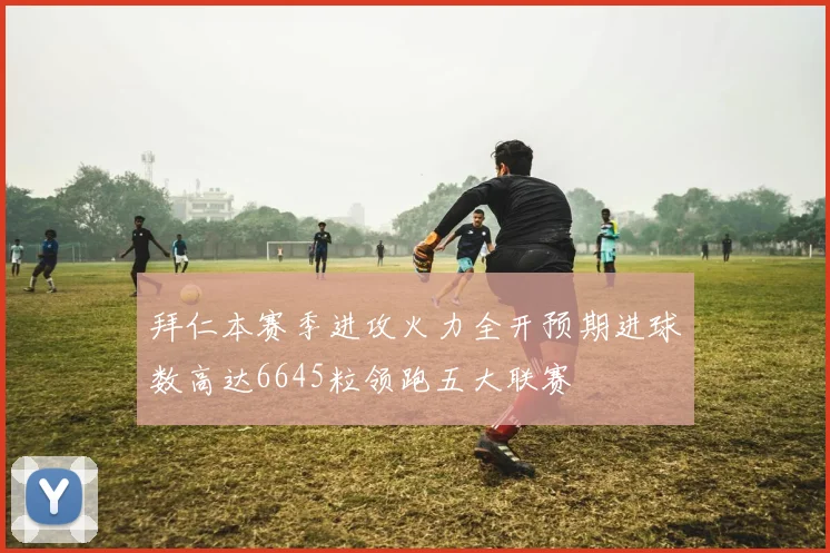 拜仁本赛季进攻火力全开预期进球数高达6645粒领跑五大联赛