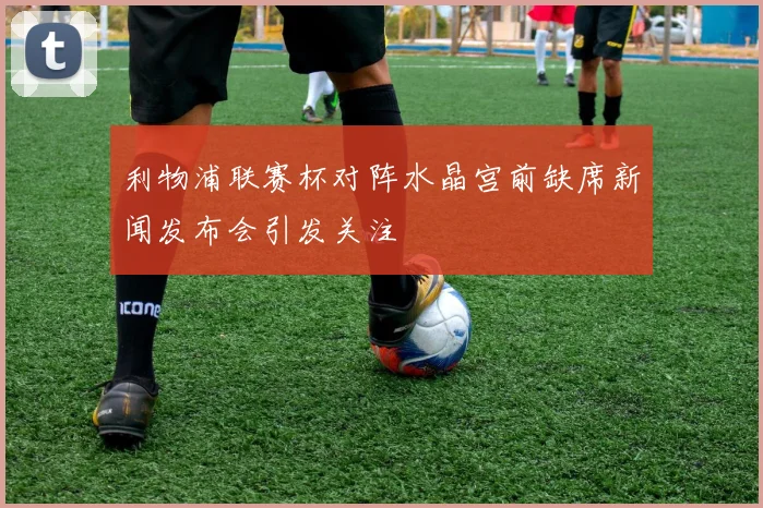 利物浦联赛杯对阵水晶宫前缺席新闻发布会引发关注