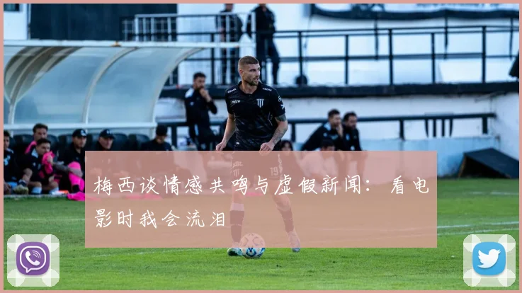 梅西谈情感共鸣与虚假新闻：看电影时我会流泪