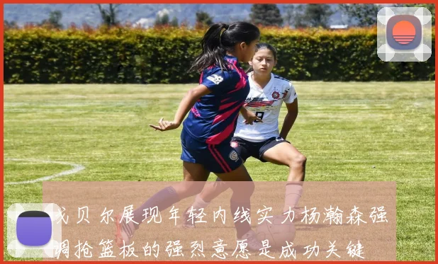 戈贝尔展现年轻内线实力杨瀚森强调抢篮板的强烈意愿是成功关键