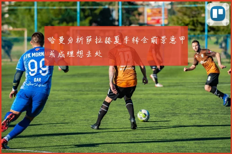 哈曼分析萨拉赫夏季转会前景意甲或成理想去处