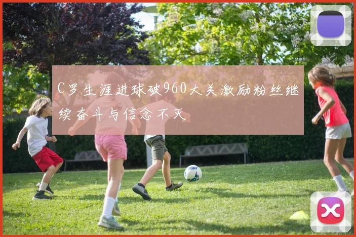 C罗生涯进球破960大关激励粉丝继续奋斗与信念不灭