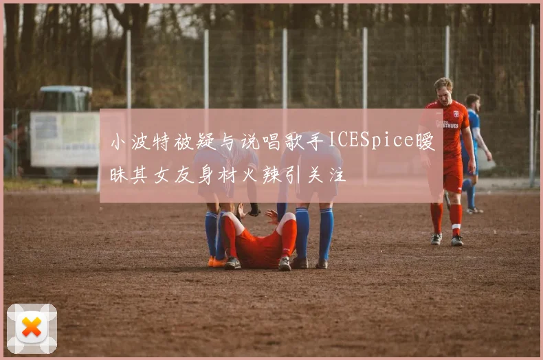 小波特被疑与说唱歌手ICESpice暧昧其女友身材火辣引关注