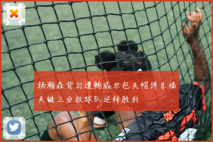 杨瀚森背打遭鲍威尔包夹帽掉乐福关键三分救球队逆转胜利