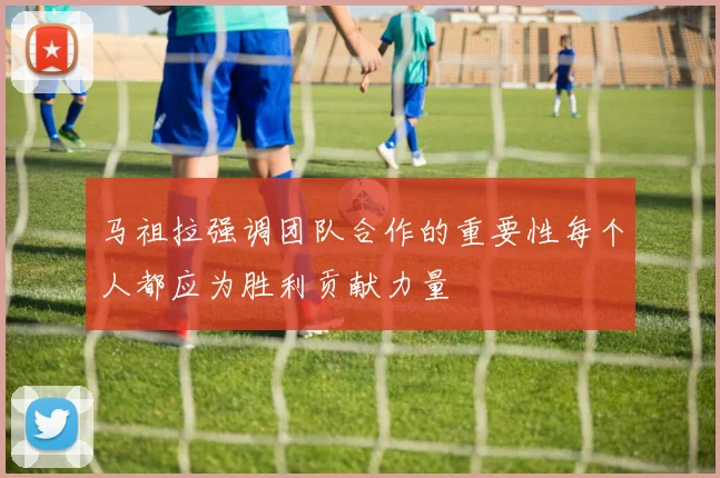 马祖拉强调团队合作的重要性每个人都应为胜利贡献力量