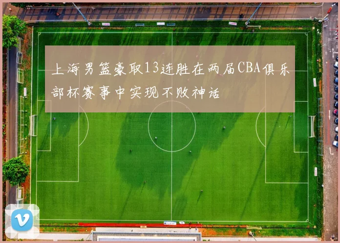 上海男篮豪取13连胜在两届CBA俱乐部杯赛事中实现不败神话