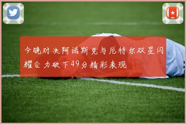 今晚对决阿诺斯克与厄特尔双星闪耀合力砍下49分精彩表现