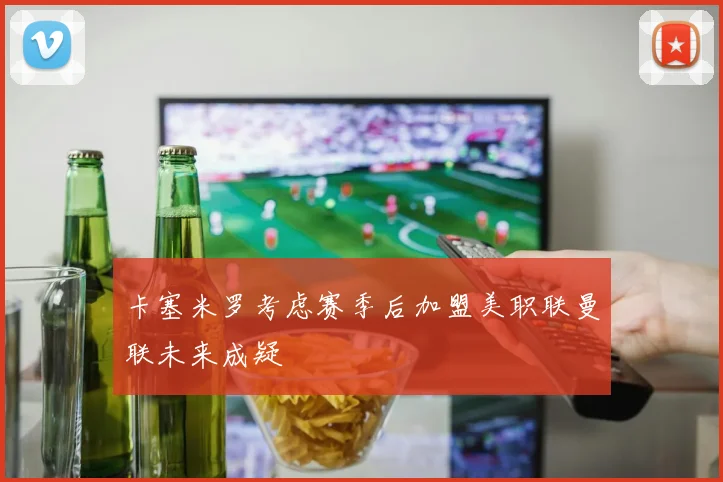 卡塞米罗考虑赛季后加盟美职联曼联未来成疑