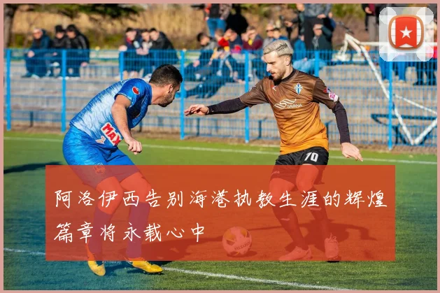 阿洛伊西告别海港执教生涯的辉煌篇章将永载心中
