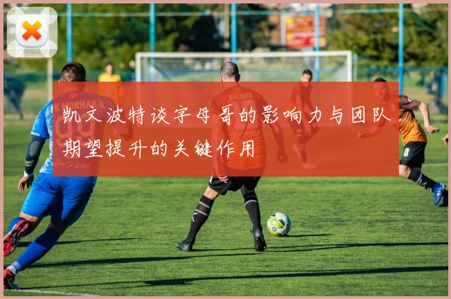 凯文波特谈字母哥的影响力与团队期望提升的关键作用
